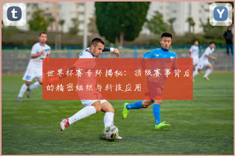 世界杯赛专环揭秘：顶级赛事背后的精密组织与科技应用