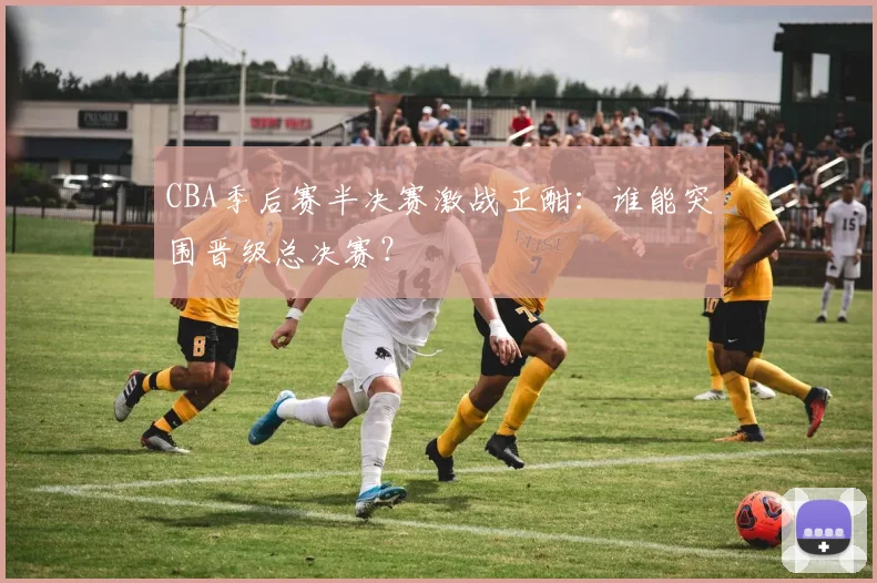 CBA季后赛半决赛激战正酣:谁能突围晋级总决赛?