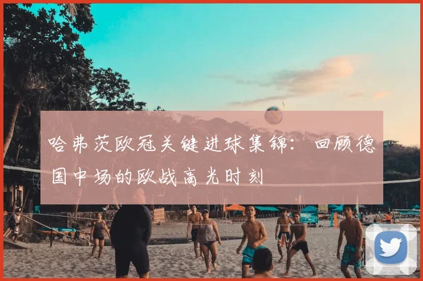 哈弗茨欧冠关键进球集锦:回顾德国中场的欧战高光时刻