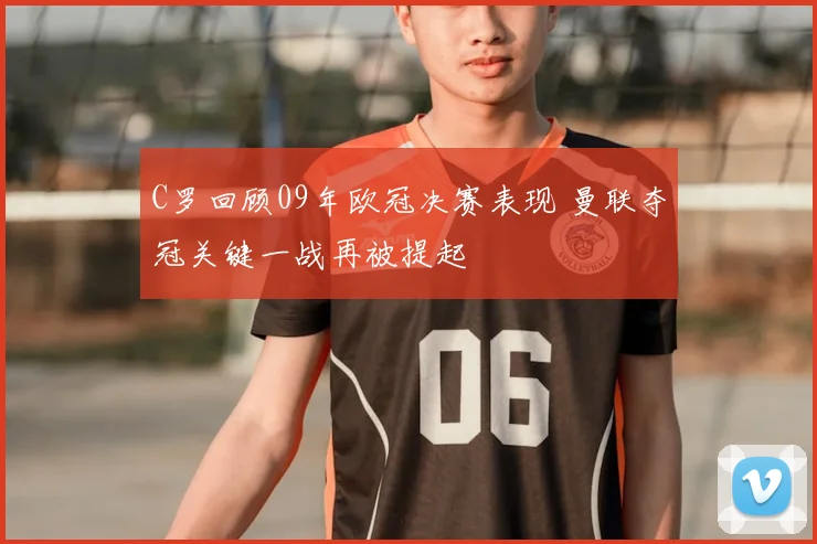 C罗回顾09年欧冠决赛表现 曼联夺冠关键一战再被提起