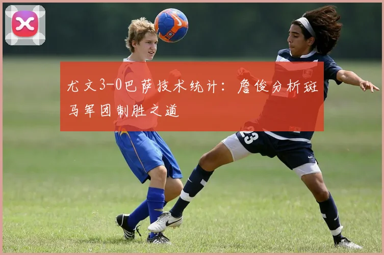 尤文3-0巴萨技术统计：詹俊分析斑马军团制胜之道