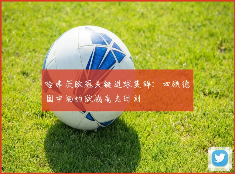 哈弗茨欧冠关键进球集锦：回顾德国中场的欧战高光时刻