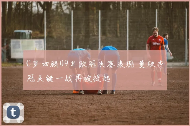 C罗回顾09年欧冠决赛表现 曼联夺冠关键一战再被提起