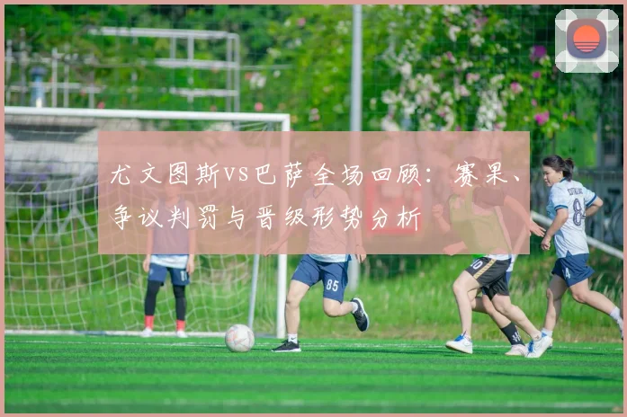 尤文图斯vs巴萨全场回顾：赛果、争议判罚与晋级形势分析