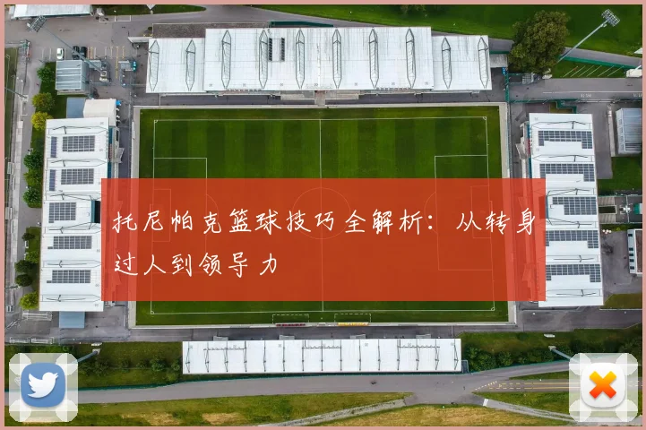 托尼帕克篮球技巧全解析:从转身过人到领导力