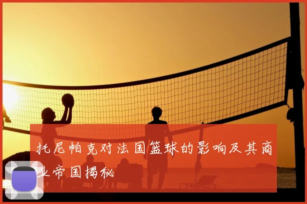托尼帕克对法国篮球的影响及其商业帝国揭秘