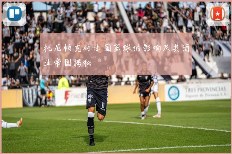 托尼帕克对法国篮球的影响及其商业帝国揭秘