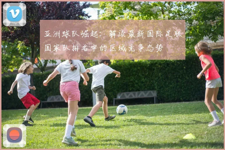 亚洲球队崛起：解读最新国际足联国家队排名中的区域竞争态势