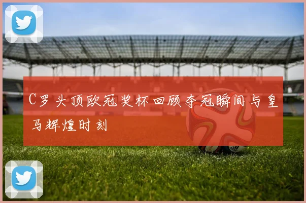 C罗头顶欧冠奖杯回顾夺冠瞬间与皇马辉煌时刻