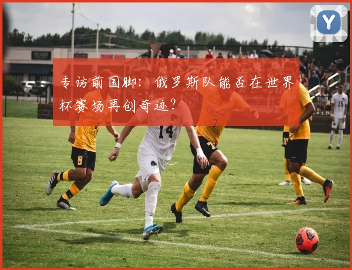 专访前国脚:俄罗斯队能否在世界杯赛场再创奇迹?