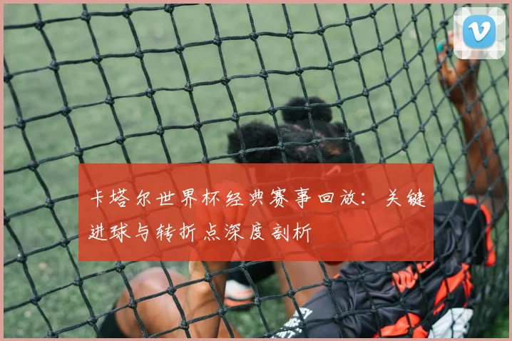 卡塔尔世界杯经典赛事回放:关键进球与转折点深度剖析