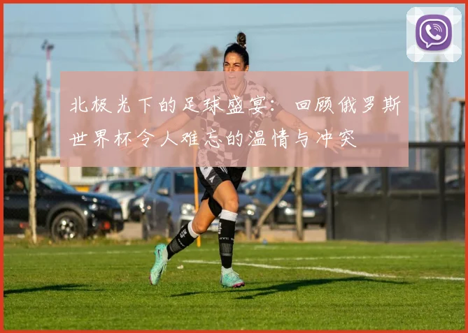 北极光下的足球盛宴:回顾俄罗斯世界杯令人难忘的温情与冲突