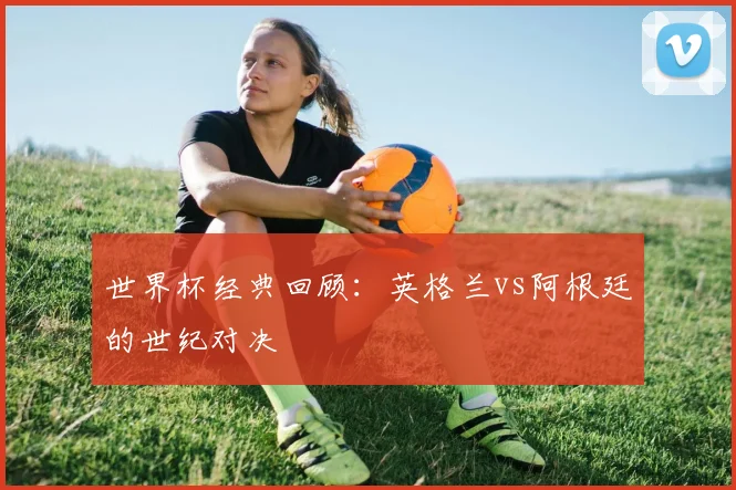 世界杯经典回顾:英格兰vs阿根廷的世纪对决