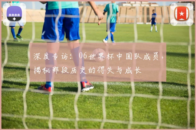 深度专访：06世界杯中国队成员，揭秘那段历史的得失与成长
