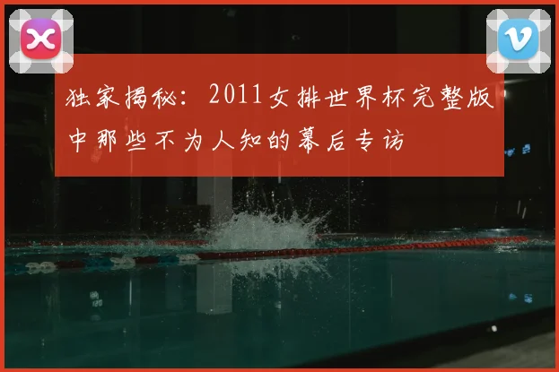 独家揭秘:2011女排世界杯完整版中那些不为人知的幕后专访