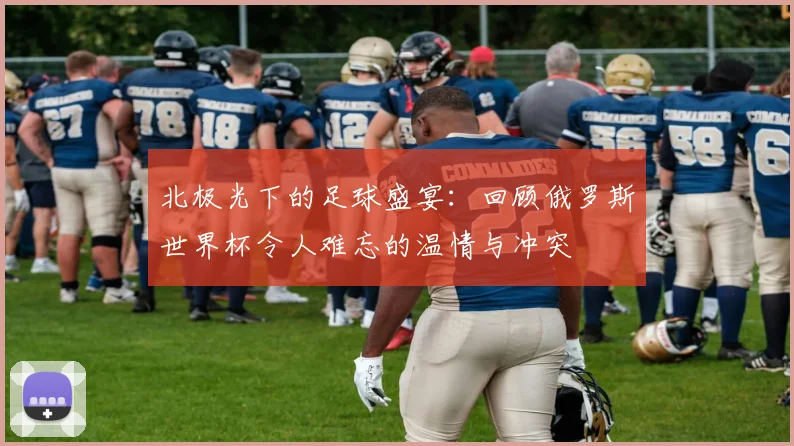 北极光下的足球盛宴:回顾俄罗斯世界杯令人难忘的温情与冲突