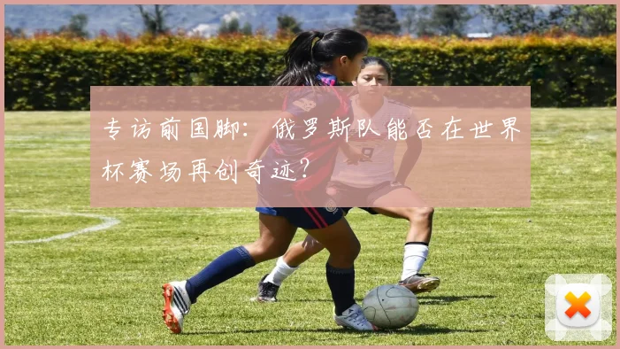 专访前国脚:俄罗斯队能否在世界杯赛场再创奇迹?