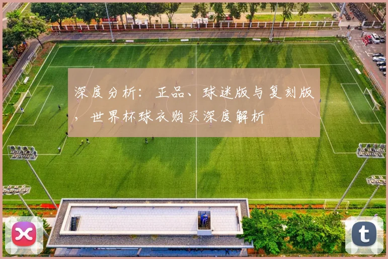 深度分析:正品、球迷版与复刻版,世界杯球衣购买深度解析