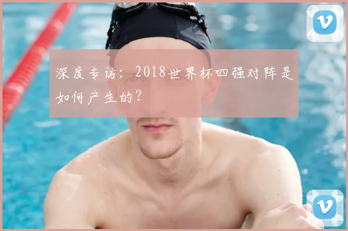 深度专访：2018世界杯四强对阵是如何产生的？