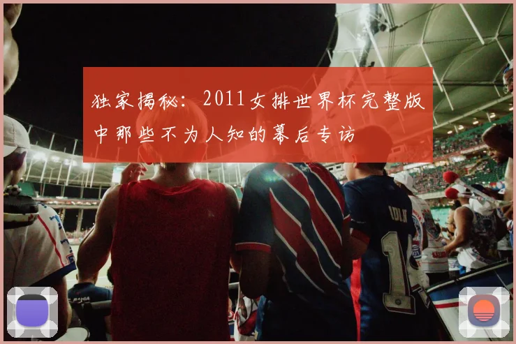 独家揭秘:2011女排世界杯完整版中那些不为人知的幕后专访