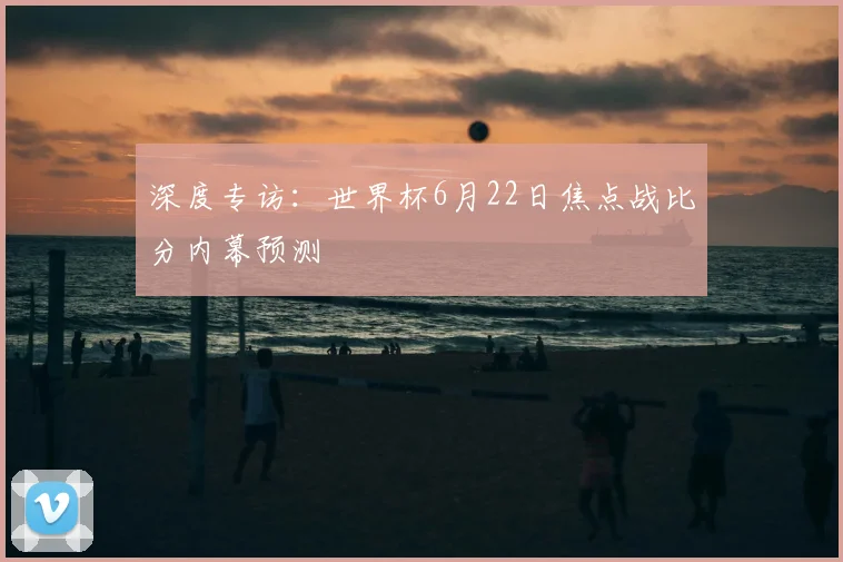 深度专访：世界杯6月22日焦点战比分内幕预测