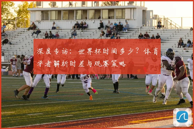 深度专访：世界杯时间多少？体育学者解析时差与观赛策略